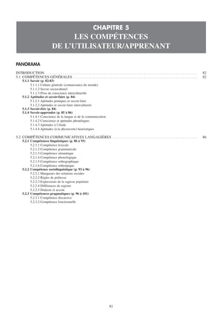 CHAPITRE 5
                                         LES COMPÉTENCES
                                   DE L’UTILISATEUR/APPRENANT

PANORAMA
INTRODUCTION . . . . . . . . . . . . . . . . . . . . . . . . . . . . . . . . . . . . . . . . . . . . . . . . . . . . . . . . . . . . . . . . . . . . . . . . . . . . . . . . . .   82
5.1 COMPÉTENCES GÉNÉRALES . . . . . . . . . . . . . . . . . . . . . . . . . . . . . . . . . . . . . . . . . . . . . . . . . . . . . . . . . . . . . . . . . . .                    82
      5.1.1 Savoir (p. 82-83)
            5.1.1.1 Culture générale (connaissance du monde)
            5.1.1.2 Savoir socioculturel
            5.1.1.3 Prise de conscience interculturelle
      5.1.2 Aptitudes et savoir-faire (p. 84)
            5.1.2.1 Aptitudes pratiques et savoir-faire
            5.1.2.2 Aptitudes et savoir-faire interculturels
      5.1.3 Savoir-être (p. 84)
      5.1.4 Savoir-apprendre (p. 85 à 86)
            5.1.4.1 Conscience de la langue et de la communication
            5.1.4.2 Conscience et aptitudes phonétiques
            5.1.4.3 Aptitudes à l’étude
            5.1.4.4 Aptitudes (à la découverte) heuristiques

5.2 COMPÉTENCES COMMUNICATIVES LANGAGIÈRES . . . . . . . . . . . . . . . . . . . . . . . . . . . . . . . . . . . . . . . . . . . . . .                                             86
      5.2.1 Compétences linguistiques (p. 86 à 93)
            5.2.1.1 Compétence lexicale
            5.2.1.2 Compétence grammaticale
            5.2.1.3 Compétence sémantique
            5.2.1.4 Compétence phonologique
            5.2.1.5 Compétence orthographique
            5.2.1.6 Compétence orthoépique
      5.2.2 Compétence sociolinguistique (p. 93 à 96)
            5.2.2.1 Marqueurs des relations sociales
            5.2.2.2 Règles de politesse
            5.2.2.3 Expressions de la sagesse populaire
            5.2.2.4 Différences de registre
            5.2.2.5 Dialecte et accent
      5.2.3 Compétences pragmatiques (p. 96 à 101)
            5.2.3.1 Compétence discursive
            5.2.3.2 Compétence fonctionnelle




                                                                                          81
 
