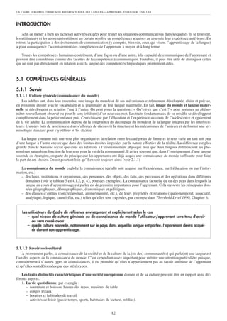 UN CADRE EUROPÉEN COMMUN DE RÉFÉRENCE POUR LES LANGUES     – APPRENDRE, ENSEIGNER, ÉVALUER


INTRODUCTION
    Afin de mener à bien les tâches et activités exigées pour traiter les situations communicatives dans lesquelles ils se trouvent,
les utilisateurs et les apprenants utilisent un certain nombre de compétences acquises au cours de leur expérience antérieure. En
retour, la participation à des événements de communication (y compris, bien sûr, ceux qui visent l’apprentissage de la langue)
a pour conséquence l’accroissement des compétences de l’apprenant à moyen et à long terme.

    Toutes les compétences humaines contribuent, d’une façon ou d’une autre, à la capacité de communiquer de l’apprenant et
peuvent être considérées comme des facettes de la compétence à communiquer. Toutefois, il peut être utile de distinguer celles
qui ne sont pas directement en relation avec la langue des compétences linguistiques proprement dites.



5.1 COMPÉTENCES GÉNÉRALES

5.1.1 Savoir
5.1.1.1 Culture générale (connaissance du monde)
    Les adultes ont, dans leur ensemble, une image du monde et de ses mécanismes extrêmement développée, claire et précise,
en proximité étroite avec le vocabulaire et la grammaire de leur langue maternelle. En fait, image du monde et langue mater-
nelle se développent en relation l’une à l’autre. On peut poser la question : « Qu’est-ce que c’est ? » pour nommer un phéno-
mène nouvellement observé ou pour le sens (référent) d’un nouveau mot. Les traits fondamentaux de ce modèle se développent
complètement dans la petite enfance puis s’enrichissent par l’éducation et l’expérience au cours de l’adolescence et également
de la vie adulte. La communication dépend de la congruence du découpage du monde et de la langue intégrés par les interlocu-
teurs. L’un des buts de la science est de s’efforcer de découvrir la structure et les mécanismes de l’univers et de fournir une ter-
minologie standard pour s’y référer et les décrire.

    La langue courante suit une voie plus organique et la relation entre les catégories de forme et le sens varie un tant soit peu
d’une langue à l’autre encore que dans des limites étroites imposées par la nature effective de la réalité. La différence est plus
grande dans le domaine social que dans les relations à l’environnement physique bien que deux langues différencient les phé-
nomènes naturels en fonction de leur sens pour la vie de la communauté. Il arrive souvent que, dans l’enseignement d’une langue
seconde ou étrangère, on parte du principe que les apprenants ont déjà acquis une connaissance du monde suffisante pour faire
la part de ces choses. On est pourtant loin qu’il en soit toujours ainsi (voir 2.1.1)

   La connaissance du monde englobe la connaissance (qu’elle soit acquise par l’expérience, par l’éducation ou par l’infor-
mation, etc.)
   – des lieux, institutions et organismes, des personnes, des objets, des faits, des processus et des opérations dans différents
     domaines (voir le tableau 5 en 4.1.2, p. 43, pour des exemples). La connaissance factuelle du ou des pays dans lesquels la
     langue en cours d’apprentissage est parlée est de première importance pour l’apprenant. Cela recouvre les principales don-
     nées géographiques, démographiques, économiques et politiques.
   – des classes d’entités (concret/abstrait, animé/inanimé, etc.), de leurs propriétés et relations (spatio-temporel, associatif,
     analytique, logique, cause/effet, etc.) telles qu’elles sont exposées, par exemple dans Threshold Level 1990, Chapitre 6.


    Les utilisateurs du Cadre de référence envisageront et expliciteront selon le cas
       – quel niveau de culture générale ou de connaissance du monde l’utilisateur/apprenant sera tenu d’avoir
          ou sera censé avoir
       – quelle culture nouvelle, notamment sur le pays dans lequel la langue est parlée, l’apprenant devra acqué-
          rir durant son apprentissage.



5.1.1.2 Savoir socioculturel
    À proprement parler, la connaissance de la société et de la culture de la (ou des) communauté(s) qui parle(nt) une langue est
l’un des aspects de la connaissance du monde. C’est cependant assez important pour mériter une attention particulière puisque,
contrairement à d’autres types de connaissances, il est probable qu’elles n’appartiennent pas au savoir antérieur de l’apprenant
et qu’elles sont déformées par des stéréotypes.

    Les traits distinctifs caractéristiques d’une société européenne donnée et de sa culture peuvent être en rapport avec dif-
férents aspects.
    1. La vie quotidienne, par exemple :
       – nourriture et boisson, heures des repas, manières de table
       – congés légaux
       – horaires et habitudes de travail
       – activités de loisir (passe-temps, sports, habitudes de lecture, médias).


                                                                82
 