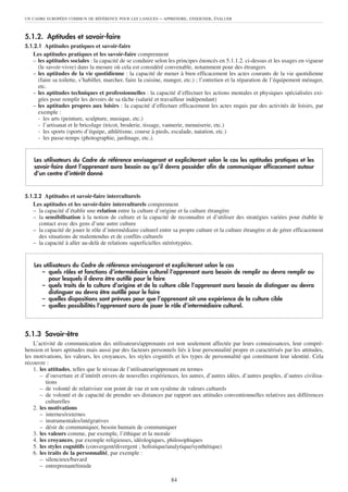 UN CADRE EUROPÉEN COMMUN DE RÉFÉRENCE POUR LES LANGUES     – APPRENDRE, ENSEIGNER, ÉVALUER


5.1.2. Aptitudes et savoir-faire
5.1.2.1 Aptitudes pratiques et savoir-faire
   Les aptitudes pratiques et les savoir-faire comprennent
   – les aptitudes sociales : la capacité de se conduire selon les principes énoncés en 5.1.1.2. ci-dessus et les usages en vigueur
     (le savoir-vivre) dans la mesure où cela est considéré convenable, notamment pour des étrangers
   – les aptitudes de la vie quotidienne : la capacité de mener à bien efficacement les actes courants de la vie quotidienne
     (faire sa toilette, s’habiller, marcher, faire la cuisine, manger, etc.) ; l’entretien et la réparation de l’équipement ménager,
     etc.
   – les aptitudes techniques et professionnelles : la capacité d’effectuer les actions mentales et physiques spécialisées exi-
     gées pour remplir les devoirs de sa tâche (salarié et travailleur indépendant)
   – les aptitudes propres aux loisirs : la capacité d’effectuer efficacement les actes requis par des activités de loisirs, par
     exemple :
     - les arts (peinture, sculpture, musique, etc.)
     - l’artisanat et le bricolage (tricot, broderie, tissage, vannerie, menuiserie, etc.)
     - les sports (sports d’équipe, athlétisme, course à pieds, escalade, natation, etc.)
     - les passe-temps (photographie, jardinage, etc.).


    Les utilisateurs du Cadre de référence envisageront et expliciteront selon le cas les aptitudes pratiques et les
    savoir-faire dont l’apprenant aura besoin ou qu’il devra posséder afin de communiquer efficacement autour
    d’un centre d’intérêt donné


5.1.2.2 Aptitudes et savoir-faire interculturels
   Les aptitudes et les savoir-faire interculturels comprennent
   – la capacité d’établir une relation entre la culture d’origine et la culture étrangère
   – la sensibilisation à la notion de culture et la capacité de reconnaître et d’utiliser des stratégies variées pour établir le
     contact avec des gens d’une autre culture
   – la capacité de jouer le rôle d’intermédiaire culturel entre sa propre culture et la culture étrangère et de gérer efficacement
     des situations de malentendus et de conflits culturels
   – la capacité à aller au-delà de relations superficielles stéréotypées.


    Les utilisateurs du Cadre de référence envisageront et expliciteront selon le cas
       – quels rôles et fonctions d’intermédiaire culturel l’apprenant aura besoin de remplir ou devra remplir ou
          pour lesquels il devra être outillé pour le faire
       – quels traits de la culture d’origine et de la culture cible l’apprenant aura besoin de distinguer ou devra
          distinguer ou devra être outillé pour le faire
       – quelles dispositions sont prévues pour que l’apprenant ait une expérience de la culture cible
       – quelles possibilités l’apprenant aura de jouer le rôle d’intermédiaire culturel.



5.1.3 Savoir-être
    L’activité de communication des utilisateurs/apprenants est non seulement affectée par leurs connaissances, leur compré-
hension et leurs aptitudes mais aussi par des facteurs personnels liés à leur personnalité propre et caractérisés par les attitudes,
les motivations, les valeurs, les croyances, les styles cognitifs et les types de personnalité qui constituent leur identité. Cela
recouvre :
    1. les attitudes, telles que le niveau de l’utilisateur/apprenant en termes
       – d’ouverture et d’intérêt envers de nouvelles expériences, les autres, d’autres idées, d’autres peuples, d’autres civilisa-
          tions
       – de volonté de relativiser son point de vue et son système de valeurs culturels
       – de volonté et de capacité de prendre ses distances par rapport aux attitudes conventionnelles relatives aux différences
          culturelles
    2. les motivations
       – internes/externes
       – instrumentales/intégratives
       – désir de communiquer, besoin humain de communiquer
    3. les valeurs comme, par exemple, l’éthique et la morale
    4. les croyances, par exemple religieuses, idéologiques, philosophiques
    5. les styles cognitifs (convergent/divergent ; holistique/analytique/synthétique)
    6. les traits de la personnalité, par exemple :
       – silencieux/bavard
       – entreprenant/timide

                                                                84
 