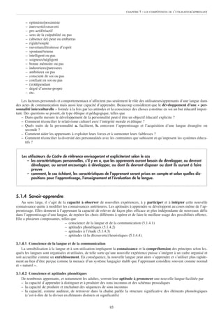 CHAPITRE   5 : LES COMPÉTENCES DE L’UTILISATEUR/APPRENANT


      –   optimiste/pessimiste
      –   introverti/extraverti
      –   pro actif/réactif
      –   sens de la culpabilité ou pas
      –   (absence de) peur ou embarras
      –   rigide/souple
      –   ouverture/étroitesse d’esprit
      –   spontané/retenu
      –   intelligent ou pas
      –   soigneux/négligent
      –   bonne mémoire ou pas
      –   industrieux/paresseux
      –   ambitieux ou pas
      –   conscient de soi ou pas
      –   confiant en soi ou pas
      –   (in)dépendant
      –   degré d’amour-propre
      –   etc.

    Les facteurs personnels et comportementaux n’affectent pas seulement le rôle des utilisateurs/apprenants d’une langue dans
des actes de communication mais aussi leur capacité d’apprendre. Beaucoup considèrent que le développement d’une « per-
sonnalité interculturelle » formée à la fois par les attitudes et la conscience des choses constitue en soi un but éducatif impor-
tant. Des questions se posent, de type éthique et pédagogique, telles que
    – Dans quelle mesure le développement de la personnalité peut-il être un objectif éducatif explicite ?
    – Comment réconcilier le relativisme culturel avec l’intégrité morale et éthique ?
    – Quels traits de la personnalité a. facilitent, b. entravent l’apprentissage et l’acquisition d’une langue étrangère ou
       seconde ?
    – Comment aider les apprenants à exploiter leurs forces et à surmonter leurs faiblesses ?
    – Comment réconcilier la diversité des personnalités avec les contraintes que subissent et qu’imposent les systèmes éduca-
       tifs ?


    Les utilisateurs du Cadre de référence envisageront et expliciteront selon le cas
       – les caractéristiques personnelles, s’il y en a, que les apprenants auront besoin de développer, ou devront
          développer, ou seront encouragés à développer, ou dont ils devront disposer ou dont ils auront à faire
          preuve
       – comment, le cas échéant, les caractéristiques de l’apprenant seront prises en compte et selon quelles dis-
          positions pour l’apprentissage, l’enseignement et l’évaluation de la langue.



5.1.4 Savoir-apprendre
    Au sens large, il s’agit de la capacité à observer de nouvelles expériences, à y participer et à intégrer cette nouvelle
connaissance quitte à modifier les connaissances antérieures. Les aptitudes à apprendre se développent au cours même de l’ap-
prentissage. Elles donnent à l’apprenant la capacité de relever de façon plus efficace et plus indépendante de nouveaux défis
dans l’apprentissage d’une langue, de repérer les choix différents à opérer et de faire le meilleur usage des possibilités offertes.
Elle a plusieurs composantes, telles que
                                  – conscience de la langue et de la communication (5.1.4.1)
                                  – aptitudes phonétiques (5.1.4.2)
                                  – aptitudes à l’étude (5.1.4.3)
                                  – aptitudes (à la découverte) heuristiques (5.1.4.4).

5.1.4.1 Conscience de la langue et de la communication
    La sensibilisation à la langue et à son utilisation impliquent la connaissance et la compréhension des principes selon les-
quels les langues sont organisées et utilisées, de telle sorte qu’une nouvelle expérience puisse s’intégrer à un cadre organisé et
soit accueillie comme un enrichissement. En conséquence, la nouvelle langue peut alors s’apprendre et s’utiliser plus rapide-
ment au lieu d’être perçue comme la menace d’un système langagier établi que l’apprenant considère souvent comme normal
et « naturel ».

5.1.4.2 Conscience et aptitudes phonétiques
   De nombreux apprenants, et notamment les adultes, verront leur aptitude à prononcer une nouvelle langue facilitée par
   – la capacité d’apprendre à distinguer et à produire des sons inconnus et des schémas prosodiques
   – la capacité de produire et enchaîner des séquences de sons inconnus
   – la capacité, comme auditeur, de retrouver dans la chaîne parlée la structure significative des éléments phonologiques
     (c’est-à-dire de la diviser en éléments distincts et significatifs)


                                                                85
 