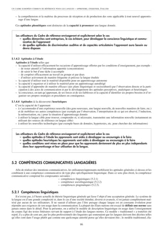 UN CADRE EUROPÉEN COMMUN DE RÉFÉRENCE POUR LES LANGUES       – APPRENDRE, ENSEIGNER, ÉVALUER


   – la compréhension et la maîtrise du processus de réception et de production des sons applicable à tout nouvel apprentis-
     sage d’une langue.

   Ces aptitudes phonétiques sont distinctes de la capacité à prononcer une langue donnée.


    Les utilisateurs du Cadre de référence envisageront et expliciteront selon le cas
       – quelles démarches sont entreprises, le cas échéant, pour développer la conscience linguistique et commu-
          nicative de l’apprenant
       – de quelles aptitudes de discrimination auditive et de capacités articulatoire l’apprenant aura besoin ou
          devra disposer.


5.1.4.3 Aptitudes à l’étude
   Aptitudes à l’étude telles que
   – la capacité d’utiliser efficacement les occasions d’apprentissage offertes par les conditions d’enseignement, par exemple :
     - de rester attentif à l’information apportée (concentration)
     - de saisir le but d’une tâche à accomplir
     - de coopérer efficacement au travail en groupe et par deux
     - d’utiliser activement de manière fréquente et précoce la langue étudiée
   – la capacité d’utiliser tout le matériel disponible pour un apprentissage autonome
   – la capacité à organiser et à utiliser le matériel pour un apprentissage autodirigé
   – la capacité d’apprendre de manière efficace (aux plans linguistique et socioculturel) par l’observation directe et la parti-
     cipation à des actes de communication et par le développement des aptitudes perceptives, analytiques et heuristiques
   – la conscience, en tant qu’apprenant, de ses forces et de ses faiblesses et la capacité d’identifier ses propres besoins et d’or-
     ganiser ses propres stratégies et procédures en conséquence.

5.1.4.4 Aptitudes (à la découverte) heuristiques
   C’est la capacité de l’apprenant
   – à s’accommoder d’une expérience nouvelle (des gens nouveaux, une langue nouvelle, de nouvelles manières de faire, etc.)
     et de mobiliser ses autres compétences (par exemple par l’observation, l’interprétation de ce qui est observé, l’induction,
     la mémorisation, etc.) pour la situation d’apprentissage donnée
   – à utiliser la langue cible pour trouver, comprendre et, si nécessaire, transmettre une information nouvelle (notamment en
     utilisant des sources de référence en langue cible)
   – à utiliser les nouvelles technologies (par exemple bases de données, hypertextes, etc. pour chercher des informations)


    Les utilisateurs du Cadre de référence envisageront et expliciteront selon le cas
       – quelles aptitudes à l’étude les apprenants sont aidés à développer ou encouragés à le faire
       – quelles aptitudes heuristiques les apprenants sont aidés à développer ou encouragés à le faire
       – quelles conditions sont mises en place pour que les apprenants deviennent de plus en plus indépendants
          dans leur apprentissage et leur utilisation de la langue.




5.2 COMPÉTENCES COMMUNICATIVES LANGAGIÈRES
   Afin de réaliser des intentions communicatives, les utilisateurs/apprenants mobilisent les aptitudes générales ci-dessus et les
combinent à une compétence communicative de type plus spécifiquement linguistique. Dans ce sens plus étroit, la compétence
communicative comprend les composantes suivantes :
                                         – compétences linguistiques (5.2.1)
                                         – compétence sociolinguistique (5.2.2)
                                         – compétences pragmatiques (5.2.3).

5.2.1 Compétences linguistiques
    Il n’existe pas, à l’heure actuelle de théorie linguistique générale qui fasse l’objet d’une acceptation générale. Le système de
la langue est d’une grande complexité et, dans le cas d’une société étendue, diverse et avancée, n’est jamais complètement maî-
trisé par aucun de ses utilisateurs. Il ne saurait d’ailleurs pas l’être puisque chaque langue est en constante évolution pour
répondre aux exigences de son usage dans la communication. La plupart des États-nations ont essayé de définir une norme sans
jamais entrer dans le détail. Pour la présenter, on a utilisé le modèle de description linguistique en usage dans l’enseignement
du corpus figé des textes littéraires servant de support à l’étude des langues mortes. Ce modèle « traditionnel » a toutefois été
rejeté, il y a plus de cent ans, par les plus professionnels des linguistes qui soutenaient que les langues doivent être décrites telles
qu’elles sont dans l’usage plutôt que comme une quelconque autorité pense qu’elles devraient être ; le modèle traditionnel, éla-

                                                                  86
 