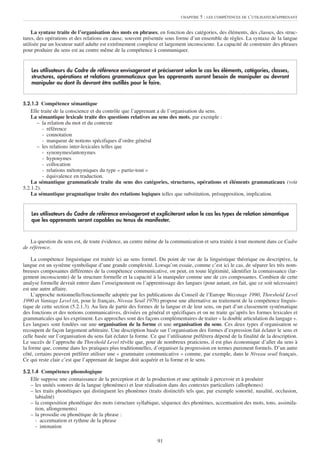 CHAPITRE   5 : LES COMPÉTENCES DE L’UTILISATEUR/APPRENANT


    La syntaxe traite de l’organisation des mots en phrases, en fonction des catégories, des éléments, des classes, des struc-
tures, des opérations et des relations en cause, souvent présentée sous forme d’un ensemble de règles. La syntaxe de la langue
utilisée par un locuteur natif adulte est extrêmement complexe et largement inconsciente. La capacité de construire des phrases
pour produire du sens est au centre même de la compétence à communiquer.


    Les utilisateurs du Cadre de référence envisageront et préciseront selon le cas les éléments, catégories, classes,
    structures, opérations et relations grammaticaux que les apprenants auront besoin de manipuler ou devront
    manipuler ou dont ils devront être outillés pour le faire.


5.2.1.3 Compétence sémantique
    Elle traite de la conscience et du contrôle que l’apprenant a de l’organisation du sens.
    La sémantique lexicale traite des questions relatives au sens des mots, par exemple :
       – la relation du mot et du contexte
          - référence
          - connotation
          - marqueur de notions spécifiques d’ordre général
       – les relations inter-lexicales telles que
          - synonymes/antonymes
          - hyponymes
          - collocation
          - relations métonymiques du type « partie-tout »
          - équivalence en traduction.
    La sémantique grammaticale traite du sens des catégories, structures, opérations et éléments grammaticaux (voir
5.2.1.2).
    La sémantique pragmatique traite des relations logiques telles que substitution, présupposition, implication.


    Les utilisateurs du Cadre de référence envisageront et expliciteront selon le cas les types de relation sémantique
    que les apprenants seront capables ou tenus de manifester.


    La question du sens est, de toute évidence, au centre même de la communication et sera traitée à tout moment dans ce Cadre
de référence.

    La compétence linguistique est traitée ici au sens formel. Du point de vue de la linguistique théorique ou descriptive, la
langue est un système symbolique d’une grande complexité. Lorsqu’on essaie, comme c’est ici le cas, de séparer les très nom-
breuses composantes différentes de la compétence communicative, on peut, en toute légitimité, identifier la connaissance (lar-
gement inconsciente) de la structure formelle et la capacité à la manipuler comme une de ces composantes. Combien de cette
analyse formelle devrait entrer dans l’enseignement ou l’apprentissage des langues (pour autant, en fait, que ce soit nécessaire)
est une autre affaire.
    L’approche notionnelle/fonctionnelle adoptée par les publications du Conseil de l’Europe Waystage 1990, Threshold Level
1990 et Vantage Level (et, pour le français, Niveau Seuil 1976) propose une alternative au traitement de la compétence linguis-
tique de cette section (5.2.1.3). Au lieu de partir des formes de la langue et de leur sens, on part d’un classement systématique
des fonctions et des notions communicatives, divisées en général et spécifiques et on ne traite qu’après les formes lexicales et
grammaticales qui les expriment. Les approches sont des façons complémentaires de traiter « la double articulation du langage ».
Les langues sont fondées sur une organisation de la forme et une organisation du sens. Ces deux types d’organisation se
recoupent de façon largement arbitraire. Une description basée sur l’organisation des formes d’expression fait éclater le sens et
celle basée sur l’organisation du sens fait éclater la forme. Ce que l’utilisateur préférera dépend de la finalité de la description.
Le succès de l’approche du Threshold Level révèle que, pour de nombreux praticiens, il est plus économique d’aller du sens à
la forme que, comme dans les pratiques plus traditionnelles, d’organiser la progression en termes purement formels. D’un autre
côté, certains peuvent préférer utiliser une « grammaire communicative » comme, par exemple, dans le Niveau seuil français.
Ce qui reste clair c’est que l’apprenant de langue doit acquérir et la forme et le sens.

5.2.1.4 Compétence phonologique
   Elle suppose une connaissance de la perception et de la production et une aptitude à percevoir et à produire
   – les unités sonores de la langue (phonèmes) et leur réalisation dans des contextes particuliers (allophones)
   – les traits phonétiques qui distinguent les phonèmes (traits distinctifs tels que, par exemple sonorité, nasalité, occlusion,
     labialité)
   – la composition phonétique des mots (structure syllabique, séquence des phonèmes, accentuation des mots, tons, assimila-
     tion, allongements)
   – la prosodie ou phonétique de la phrase :
     - accentuation et rythme de la phrase
     - intonation

                                                                 91
 