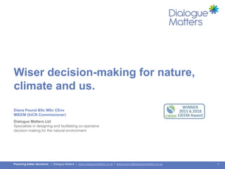1Powering better decisions | Dialogue Matters | www.dialoguematters.co.uk I diana.pound@dialoguematters.co.uk
Wiser decision-making for nature,
climate and us.
Diana Pound BSc MSc CEnv
MIEEM (IUCN Commissioner)
Dialogue Matters Ltd
Specialists in designing and facilitating co-operative
decision making for the natural environment
 