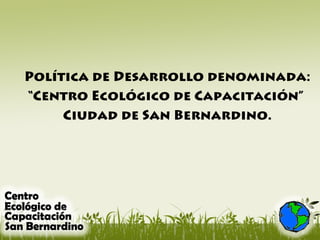 Política de Desarrollo denominada:
“Centro Ecológico de Capacitación”
Ciudad de San Bernardino.
 