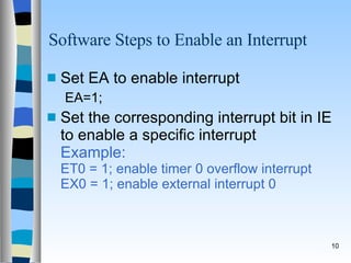 Software Steps to Enable an Interrupt Set EA to enable interrupt EA=1; Set the corresponding interrupt bit in IE to enable a specific interrupt  Example:   ET0 = 1; enable timer 0 overflow interrupt EX0 = 1; enable external interrupt 0 