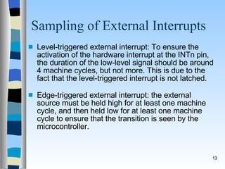 Sampling of External Interrupts Level-triggered external interrupt: To ensure the activation of the hardware interrupt at the INTn pin, the duration of the low-level signal should be around 4 machine cycles, but not more. This is due to the fact that the level-triggered interrupt is not latched. Edge-triggered external interrupt: the external source must be held high for at least one machine cycle, and then held low for at least one machine cycle to ensure that the transition is seen by the microcontroller. 