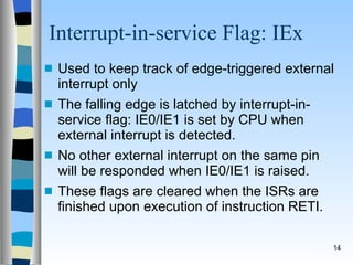Interrupt-in-service Flag: IEx Used to keep track of edge-triggered external interrupt only The falling edge is latched by interrupt-in-service flag: IE0/IE1 is set by CPU when external interrupt is detected. No other external interrupt on the same pin will be responded when IE0/IE1 is raised. These flags are cleared when the ISRs are finished upon execution of instruction RETI. 