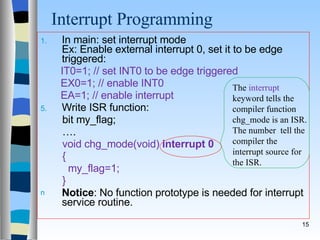 Interrupt Programming  In main: set interrupt mode Ex: Enable external interrupt 0, set it to be edge triggered: IT0=1; // set INT0 to be edge triggered  EX0=1; // enable INT0  EA=1; // enable interrupt  Write ISR function: bit my_flag; … . void chg_mode(void)   interrupt 0 { my_flag=1; } Notice : No function prototype is needed for interrupt service routine. The  interrupt  keyword tells the compiler function chg_mode is an ISR. The number  tell the compiler the interrupt source for the ISR. 