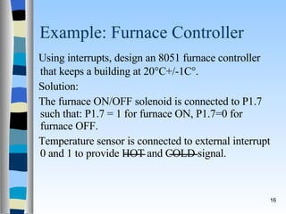 Example: Furnace Controller Using interrupts, design an 8051 furnace controller that keeps a building at 20  C+/-1C  . Solution: The furnace ON/OFF solenoid is connected to P1.7 such that: P1.7 = 1 for furnace ON, P1.7=0 for furnace OFF. Temperature sensor is connected to external interrupt 0 and 1 to provide HOT and COLD signal. 