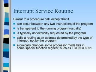 Interrupt Service Routine Similar to a procedure call, except that it can occur between any two instructions of the program is transparent to the running program (usually) is typically  not  explicitly requested by the program calls a routine at an address determined by the type of interrupt, not by the program atomically changes some processor mode bits in some special function register, such as TCON in 8051. 