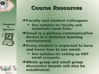 Course Resources Faculty and student colleagues See syllabus for faculty and assistants email links. Email is a primary communication device in a distance learning environment. Every student is expected to have and know how to use email. See syllabus for setting up UNT email accounts. Whole group and small group discussion boards will also be established. 