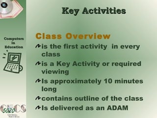 Key Activities Class Overview is the first activity  in every class is a Key Activity or required viewing Is approximately 10 minutes long contains outline of the class Is delivered as an ADAM 