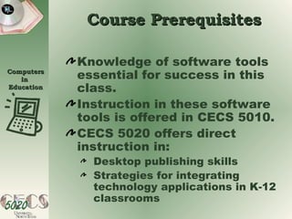 Course Prerequisites Knowledge of software tools essential for success in this class. Instruction in these software tools is offered in CECS 5010. CECS 5020 offers direct instruction in: Desktop publishing skills  Strategies for integrating technology applications in K-12 classrooms 