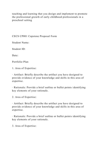 teaching and learning that you design and implement to promote
the professional growth of early childhood professionals in a
preschool setting
CECS CP001 Capstone Proposal Form
Student Name:
Student ID:
Date:
Portfolio Plan
1. Area of Expertise:
· Artifact: Briefly describe the artifact you have designed to
provide evidence of your knowledge and skills in this area of
expertise.
· Rationale: Provide a brief outline or bullet points identifying
key elements of your rationale.
2. Area of Expertise:
· Artifact: Briefly describe the artifact you have designed to
provide evidence of your knowledge and skills in this area of
expertise.
· Rationale: Provide a brief outline or bullet points identifying
key elements of your rationale.
3. Area of Expertise:
 