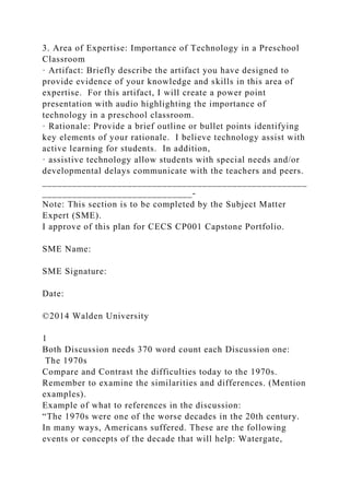 3. Area of Expertise: Importance of Technology in a Preschool
Classroom
· Artifact: Briefly describe the artifact you have designed to
provide evidence of your knowledge and skills in this area of
expertise. For this artifact, I will create a power point
presentation with audio highlighting the importance of
technology in a preschool classroom.
· Rationale: Provide a brief outline or bullet points identifying
key elements of your rationale. I believe technology assist with
active learning for students. In addition,
· assistive technology allow students with special needs and/or
developmental delays communicate with the teachers and peers.
_____________________________________________________
______________________________-
Note: This section is to be completed by the Subject Matter
Expert (SME).
I approve of this plan for CECS CP001 Capstone Portfolio.
SME Name:
SME Signature:
Date:
©2014 Walden University
1
Both Discussion needs 370 word count each Discussion one:
The 1970s
Compare and Contrast the difficulties today to the 1970s.
Remember to examine the similarities and differences. (Mention
examples).
Example of what to references in the discussion:
“The 1970s were one of the worse decades in the 20th century.
In many ways, Americans suffered. These are the following
events or concepts of the decade that will help: Watergate,
 
