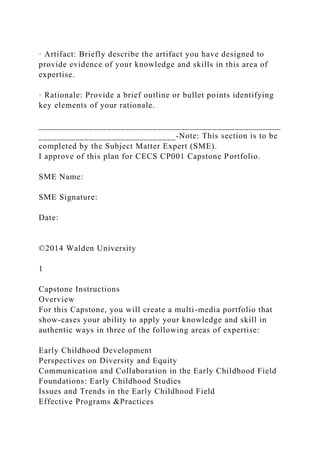 · Artifact: Briefly describe the artifact you have designed to
provide evidence of your knowledge and skills in this area of
expertise.
· Rationale: Provide a brief outline or bullet points identifying
key elements of your rationale.
_____________________________________________________
______________________________-Note: This section is to be
completed by the Subject Matter Expert (SME).
I approve of this plan for CECS CP001 Capstone Portfolio.
SME Name:
SME Signature:
Date:
©2014 Walden University
1
Capstone Instructions
Overview
For this Capstone, you will create a multi-media portfolio that
show-cases your ability to apply your knowledge and skill in
authentic ways in three of the following areas of expertise:
Early Childhood Development
Perspectives on Diversity and Equity
Communication and Collaboration in the Early Childhood Field
Foundations: Early Childhood Studies
Issues and Trends in the Early Childhood Field
Effective Programs &Practices
 