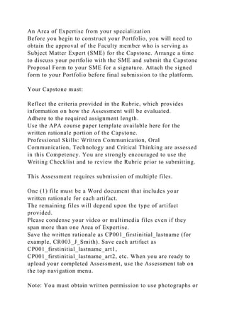 An Area of Expertise from your specialization
Before you begin to construct your Portfolio, you will need to
obtain the approval of the Faculty member who is serving as
Subject Matter Expert (SME) for the Capstone. Arrange a time
to discuss your portfolio with the SME and submit the Capstone
Proposal Form to your SME for a signature. Attach the signed
form to your Portfolio before final submission to the platform.
Your Capstone must:
Reflect the criteria provided in the Rubric, which provides
information on how the Assessment will be evaluated.
Adhere to the required assignment length.
Use the APA course paper template available here for the
written rationale portion of the Capstone.
Professional Skills: Written Communication, Oral
Communication, Technology and Critical Thinking are assessed
in this Competency. You are strongly encouraged to use the
Writing Checklist and to review the Rubric prior to submitting.
This Assessment requires submission of multiple files.
One (1) file must be a Word document that includes your
written rationale for each artifact.
The remaining files will depend upon the type of artifact
provided.
Please condense your video or multimedia files even if they
span more than one Area of Expertise.
Save the written rationale as CP001_firstinitial_lastname (for
example, CR003_J_Smith). Save each artifact as
CP001_firstinitial_lastname_art1,
CP001_firstinitial_lastname_art2, etc. When you are ready to
upload your completed Assessment, use the Assessment tab on
the top navigation menu.
Note: You must obtain written permission to use photographs or
 