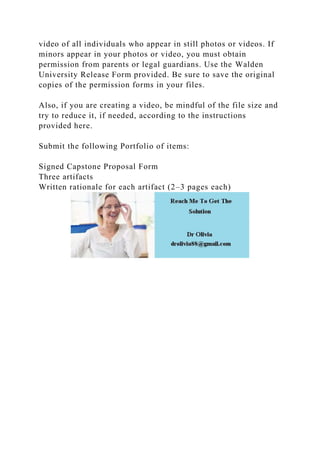 video of all individuals who appear in still photos or videos. If
minors appear in your photos or video, you must obtain
permission from parents or legal guardians. Use the Walden
University Release Form provided. Be sure to save the original
copies of the permission forms in your files.
Also, if you are creating a video, be mindful of the file size and
try to reduce it, if needed, according to the instructions
provided here.
Submit the following Portfolio of items:
Signed Capstone Proposal Form
Three artifacts
Written rationale for each artifact (2–3 pages each)
 