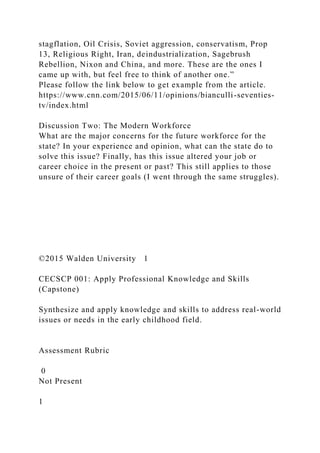 stagflation, Oil Crisis, Soviet aggression, conservatism, Prop
13, Religious Right, Iran, deindustrialization, Sagebrush
Rebellion, Nixon and China, and more. These are the ones I
came up with, but feel free to think of another one.”
Please follow the link below to get example from the article.
https://www.cnn.com/2015/06/11/opinions/bianculli-seventies-
tv/index.html
Discussion Two: The Modern Workforce
What are the major concerns for the future workforce for the
state? In your experience and opinion, what can the state do to
solve this issue? Finally, has this issue altered your job or
career choice in the present or past? This still applies to those
unsure of their career goals (I went through the same struggles).
©2015 Walden University 1
CECSCP 001: Apply Professional Knowledge and Skills
(Capstone)
Synthesize and apply knowledge and skills to address real-world
issues or needs in the early childhood field.
Assessment Rubric
0
Not Present
1
 