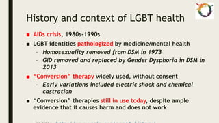 History and context of LGBT health
■ AIDs crisis, 1980s-1990s
■ LGBT identities pathologized by medicine/mental health
– Homosexuality removed from DSM in 1973
– GID removed and replaced by Gender Dysphoria in DSM in
2013
■ “Conversion” therapy widely used, without consent
– Early variations included electric shock and chemical
castration
■ “Conversion” therapies still in use today, despite ample
evidence that it causes harm and does not work
 