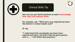 Clinical Skills Tip
How can you put fearful patients at ease? Acknowledge
their fears and reassure them.
For example, ask, “What have your experiences been
like before in mental health care?”
Or say,
“I understand that you/people you know have
experienced harm, but know that the best practice
now is….. I will follow best practices.”
 