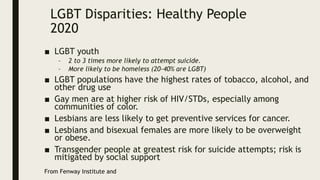 LGBT Disparities: Healthy People
2020
■ LGBT youth
– 2 to 3 times more likely to attempt suicide.
– More likely to be homeless (20-40% are LGBT)
■ LGBT populations have the highest rates of tobacco, alcohol, and
other drug use
■ Gay men are at higher risk of HIV/STDs, especially among
communities of color.
■ Lesbians are less likely to get preventive services for cancer.
■ Lesbians and bisexual females are more likely to be overweight
or obese.
■ Transgender people at greatest risk for suicide attempts; risk is
mitigated by social support
From Fenway Institute and
 