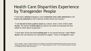 “I have been refused emergency room treatment even when delivered to the
hospital by ambulance with numerous broken bones and wounds.”
“I was forced to have a pelvic exam by a doctor when I went in for a sore
throat. The doctor invited others to look at me while he examined me and
talked to them about my genitals.”
“I have been living with excruciating pain in my ovaries because I can’t find a
doctor who will examine my reproductive organs.” (from a transgender man)
Grant J, Mottet L, Tanis J. Injustice at Every Turn: A Report of the National Transgender Discrimination Survey. Natl Cent
Transgender Equal Natl Gay Lesbian Task Force. 2011. Display adapted from Chen, JC (2017) Educating Medical Students
on Transgender Health, AAMC presentation
Health Care Disparities Experience
by Transgender People
 