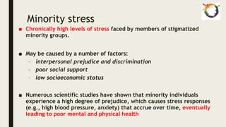 Minority stress
■ Chronically high levels of stress faced by members of stigmatized
minority groups.
■ May be caused by a number of factors:
– interpersonal prejudice and discrimination
– poor social support
– low socioeconomic status
■ Numerous scientific studies have shown that minority individuals
experience a high degree of prejudice, which causes stress responses
(e.g., high blood pressure, anxiety) that accrue over time, eventually
leading to poor mental and physical health
 