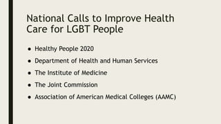 National Calls to Improve Health
Care for LGBT People
● Healthy People 2020
● Department of Health and Human Services
● The Institute of Medicine
● The Joint Commission
● Association of American Medical Colleges (AAMC)
 