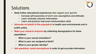 Solutions
• Seek further educational experiences that support your growth
• Increase self-awareness of one’s own assumptions and attitudes
• Learn clinically relevant information
• Learn and practice improved communication skills
• Advocate on behalf of this population in health care environments and in
public policy
• Make your research inclusive by collecting demographics for these
populations
• What is your sexual orientation?
• What is your sex assigned at birth?
• What is your gender identity?
• Ask questions; avoid assumptions in order to get accurate information
 