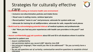 Strategies for culturally effective
care
• Build trust by creating an inclusive health care environment
• Inclusive non-discrimination policies and intake forms
• Visual cues in waiting rooms, rainbow lapel pins
• Record patient “name in use” and pronouns; advocate for system-wide use
• Advocate for training for all staff/providers; advocate for safe, respectful work places
• Build trust by acknowledging potential distrust of medical systems and professionals
• Ask “Have you had any poor experiences with health care providers in the past?” and
listen.
• Assure confidentiality and ask questions about SO and GI in all situations where it could be
important to patient care
• Assure confidentiality
• Ask permission before you record LGBT identity into EHR
• Use universal language (“How would you like to be addressed?” “Do you currently have a
partner?”)
• Do not ask questions out of curiosity; contextualize sensitive questions to establish clinical
relevance
 