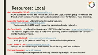 Resources: Local
Metro Louisville P-FLAG: www.pflaglouisville.org
PFLAG stands for Parents and Friends of Lesbian and Gays. Support group for families and
friends when someone “comes out” and educational center for families. Trans-inclusive.
Louisville Youth Group: LYGmail@louisvilleyouthgroup.com;
http://www.louisvilleyouthgroup.com/
Youth group for LGBTQ youth to provide support and social networks.
OutCare Health: Local Provider Directory of LGBT-Friendly Providers: www.outcarehealth.org
This national organization hosts a state-level directory of LGBT-friendly health care and
mental health providers.
Transwoman National: www.transwomennational.org
Adult group for persons identifying on the trans-feminine spectrum.
LGBT Center at UofL: www.Louisville.edu/LGBT
Supports an inclusive campus environment for all faculty, staff and students.
Fairness Campaign: www.fairness.org
Statewide political organization working towards equal rights for LGBT citizens
 