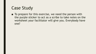 Case Study
■ To prepare for this exercise, we need the person with
the purple sticker to act as a scribe to take notes on the
worksheet your facilitator will give you. Everybody have
one?
 