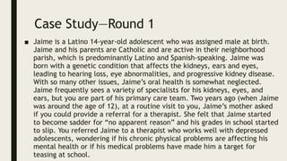 Case Study—Round 1
■ Jaime is a Latino 14-year-old adolescent who was assigned male at birth.
Jaime and his parents are Catholic and are active in their neighborhood
parish, which is predominantly Latino and Spanish-speaking. Jaime was
born with a genetic condition that affects the kidneys, ears and eyes,
leading to hearing loss, eye abnormalities, and progressive kidney disease.
With so many other issues, Jaime’s oral health is somewhat neglected.
Jaime frequently sees a variety of specialists for his kidneys, eyes, and
ears, but you are part of his primary care team. Two years ago (when Jaime
was around the age of 12), at a routine visit to you, Jaime’s mother asked
if you could provide a referral for a therapist. She felt that Jaime started
to become sadder for “no apparent reason” and his grades in school started
to slip. You referred Jaime to a therapist who works well with depressed
adolescents, wondering if his chronic physical problems are affecting his
mental health or if his medical problems have made him a target for
teasing at school.
 