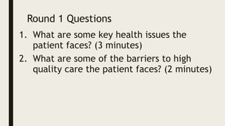 Round 1 Questions
1. What are some key health issues the
patient faces? (3 minutes)
2. What are some of the barriers to high
quality care the patient faces? (2 minutes)
 
