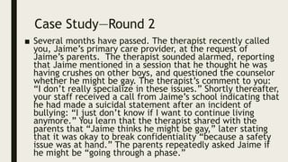 Case Study—Round 2
■ Several months have passed. The therapist recently called
you, Jaime’s primary care provider, at the request of
Jaime’s parents. The therapist sounded alarmed, reporting
that Jaime mentioned in a session that he thought he was
having crushes on other boys, and questioned the counselor
whether he might be gay. The therapist’s comment to you:
“I don’t really specialize in these issues.” Shortly thereafter,
your staff received a call from Jaime’s school indicating that
he had made a suicidal statement after an incident of
bullying: “I just don’t know if I want to continue living
anymore.” You learn that the therapist shared with the
parents that “Jaime thinks he might be gay,” later stating
that it was okay to break confidentiality “because a safety
issue was at hand.” The parents repeatedly asked Jaime if
he might be “going through a phase.”
 