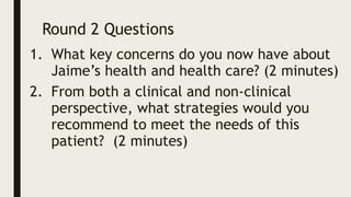 Round 2 Questions
1. What key concerns do you now have about
Jaime’s health and health care? (2 minutes)
2. From both a clinical and non-clinical
perspective, what strategies would you
recommend to meet the needs of this
patient? (2 minutes)
 