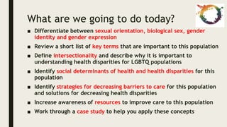 What are we going to do today?
■ Differentiate between sexual orientation, biological sex, gender
identity and gender expression
■ Review a short list of key terms that are important to this population
■ Define intersectionality and describe why it is important to
understanding health disparities for LGBTQ populations
■ Identify social determinants of health and health disparities for this
population
■ Identify strategies for decreasing barriers to care for this population
and solutions for decreasing health disparities
■ Increase awareness of resources to improve care to this population
■ Work through a case study to help you apply these concepts
 