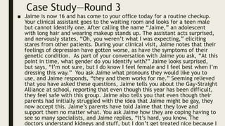 Case Study—Round 3
■ Jaime is now 16 and has come to your office today for a routine checkup.
Your clinical assistant goes to the waiting room and looks for a teen male
but cannot identify one. After calling the name “Jaime,” an adolescent
with long hair and wearing makeup stands up. The assistant acts surprised,
and nervously states, “Oh, you weren’t what I was expecting,” eliciting
stares from other patients. During your clinical visit, Jaime notes that their
feelings of depression have gotten worse, as have the symptoms of their
genetic condition. As part of your conversation with Jaime you ask, “At this
point in time, what gender do you identify with?” Jaime looks surprised,
but says, “I’m not sure, but I do know I feel female and I feel best when I’m
dressing this way.” You ask Jaime what pronouns they would like you to
use, and Jaime responds, “they and them works for me.” Seeming relieved
that you have asked these questions, Jaime tells you about the Gay-Straight
Alliance at school, reporting that even though this year has been difficult,
they feel safe with this group. Jaime also tells you that even though their
parents had initially struggled with the idea that Jaime might be gay, they
now accept this. Jaime’s parents have told Jaime that they love and
support them no matter what. You ask Jaime how they are coping having to
see so many specialists, and Jaime replies, “It’s hard, you know. The
doctors understand kidneys and stuff, but I don’t get treated nice because I
 