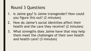 Round 3 Questions
1. Is Jaime gay? Is Jaime transgender? How could
you figure this out? (2 minutes)
2. How do Jaime’s social identities affect their
health and the care they receive? (2 minutes)
3. What strengths does Jaime have that may help
them meet the challenges of their own health
and health care? (3 minutes)
 