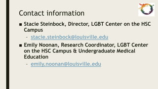 Contact information
■ Stacie Steinbock, Director, LGBT Center on the HSC
Campus
– stacie.steinbock@louisville.edu
■ Emily Noonan, Research Coordinator, LGBT Center
on the HSC Campus & Undergraduate Medical
Education
– emily.noonan@louisville.edu
 