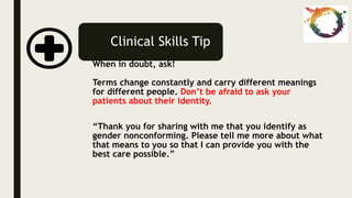 Clinical Skills Tip
When in doubt, ask!
Terms change constantly and carry different meanings
for different people. Don’t be afraid to ask your
patients about their identity.
“Thank you for sharing with me that you identify as
gender nonconforming. Please tell me more about what
that means to you so that I can provide you with the
best care possible.”
 