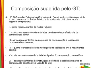 Composição sugerida pelo GT:
Art. 5º. O Conselho Estadual de Comunicação Social será constituído por vinte e cinco
    membros do Poder Público e da sociedade civil, observada a seguinte composição:

•   I – cinco representantes do Poder Público;

•   II – cinco representantes de entidades de classe dos profissionais da comunicação
    social;

•   III – cinco representantes de empresas de comunicação e instituições
    representativas do setor;

•   IV – quatro representantes de instituições da sociedade civil e movimentos sociais;

•   V – dois representantes de entidades ligadas à comunicação comunitária;

•   VI – dois representantes de instituições de ensino e pesquisa da área da
    comunicação social no Rio Grande do Sul;

•   VII – dois Conselheiros indicados pelo pleno do Conselho Estadual de Comunicação
    Social, no prazo de trinta dias, a contar da posse.
 