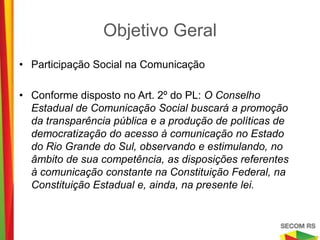 Objetivo Geral

• Participação Social na Comunicação

• Conforme disposto no Art. 2º do PL: O Conselho
  Estadual de Comunicação Social buscará a promoção
  da transparência pública e a produção de políticas de
  democratização do acesso à comunicação no Estado
  do Rio Grande do Sul, observando e estimulando, no
  âmbito de sua competência, as disposições referentes
  à comunicação constante na Constituição Federal, na
  Constituição Estadual e, ainda, na presente lei.
 