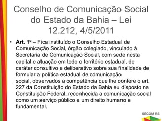 Conselho de Comunicação Social
    do Estado da Bahia – Lei 12.212,
               4/5/2011
•   Art. 1º – Fica instituído o Conselho Estadual de Comunicação
    Social, órgão colegiado, vinculado à Secretaria de Comunicação
    Social, com sede nesta capital e atuação em todo o território
    estadual, de caráter consultivo e deliberativo sobre sua finalidade
    de formular a política estadual de comunicação social, observados
    a competência que lhe confere o art. 227 da Constituição do Estado
    da Bahia eu disposto na Constituição Federal, reconhecida a
    comunicação social como um serviço público e um direito humano e
    fundamental.
 