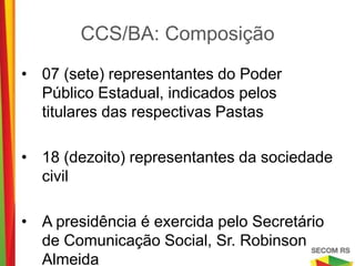 CCS/BA: Composição

•   07 (sete) representantes do Poder Público
    Estadual, indicados pelos titulares das
    respectivas Pastas

•   18 (dezoito) representantes da sociedade civil

•   A presidência é exercida pelo Secretário de
    Comunicação Social, Sr. Robinson Almeida
 