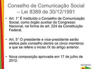 Conselho de Comunicação Social –
     Lei 8389 de 30/12/1991
• Art. 1° É instituído o Conselho de Comunicação
  Social, como órgão auxiliar do Congresso
  Nacional, na forma do art. 224 da Constituição
  Federal.

• Art. 5° O presidente e vice-presidente serão
  eleitos pelo conselho dentre os cinco membros a
  que se refere o inciso IX do artigo anterior.

• Nova composição aprovada em 17 de julho de
  2012.
 
