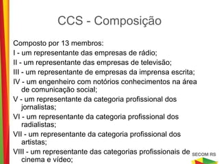 CCS - Composição
Composto por 13 membros:
I - um representante das empresas de rádio;
II - um representante das empresas de televisão;
III - um representante de empresas da imprensa escrita;
IV - um engenheiro com notórios conhecimentos na área de
    comunicação social;
V - um representante da categoria profissional dos jornalistas;
VI - um representante da categoria profissional dos radialistas;
VII - um representante da categoria profissional dos artistas;
VIII - um representante das categorias profissionais de cinema e
    vídeo;
IX - cinco membros representantes da sociedade civil.
 