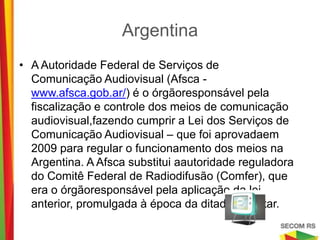 Argentina
• A Autoridade Federal de Serviços de Comunicação
  Audiovisual (Afsca - www.afsca.gob.ar/) é o
  órgãoresponsável pela fiscalização e controle dos meios
  de comunicação audiovisual,fazendo cumprir a Lei dos
  Serviços de Comunicação Audiovisual – que foi
  aprovadaem 2009 para regular o funcionamento dos
  meios na Argentina. A Afsca substitui aautoridade
  reguladora do Comitê Federal de Radiodifusão
  (Comfer), que era o órgãoresponsável pela aplicação da
  lei anterior, promulgada à época da ditadura militar.
 