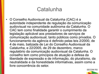 Catalunha

•   O Conselho Audiovisual da Catalunha (CAC) é a autoridade
    independente de regulação da comunicação audiovisual na
    comunidade autônoma da Catalunha. O CAC tem como finalidade
    garantir o cumprimento da legislação aplicável aos prestadores de
    serviços de comunicação audiovisual, tanto públicos como privados.
    O funcionamento da agência é definido pelas leis 2/2000, de 4 de
    maio, batizada de Lei do Conselho Audiovisual da Catalunha, e
    22/2005, de 29 de dezembro, marco regulatório da comunicação
    audiovisual da Catalunha. O conselho tem como princípios de
    atuação a defesa da liberdade de expressão e de informação, do
    pluralismo, da neutralidade e da honestidade informativas, assim
    como a livre concorrência do setor.
 